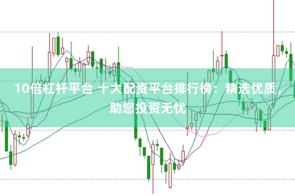 10倍杠杆平台 十大配资平台排行榜：精选优质，助您投资无忧