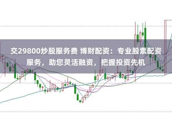 交29800炒股服务费 博财配资：专业股票配资服务，助您灵活融资，把握投资先机