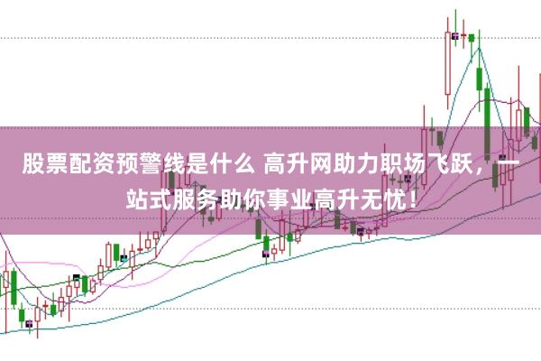 股票配资预警线是什么 高升网助力职场飞跃，一站式服务助你事业高升无忧！