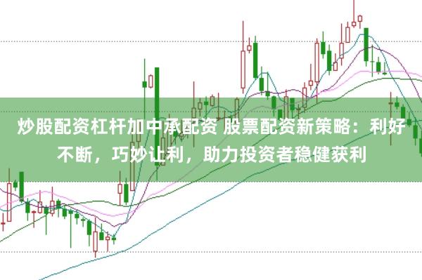 炒股配资杠杆加中承配资 股票配资新策略：利好不断，巧妙让利，助力投资者稳健获利