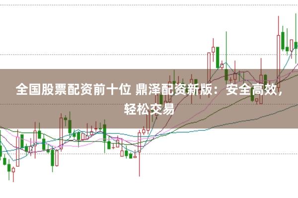 全国股票配资前十位 鼎泽配资新版：安全高效，轻松交易