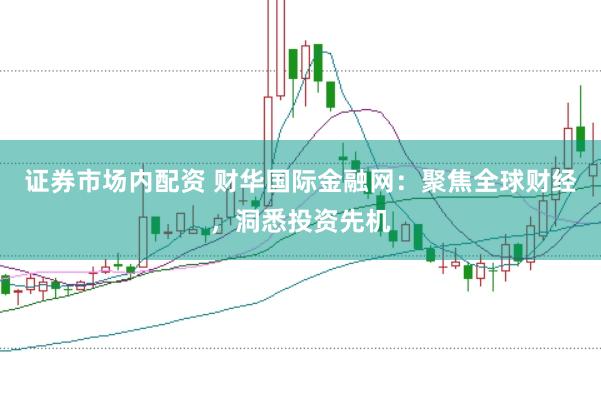 证券市场内配资 财华国际金融网：聚焦全球财经，洞悉投资先机