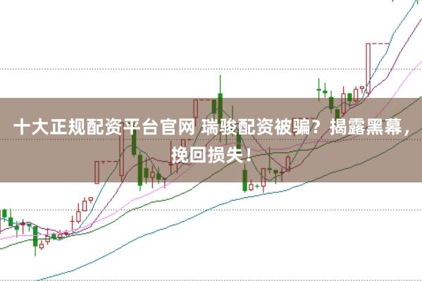 十大正规配资平台官网 瑞骏配资被骗?揭露黑幕,挽回损失!