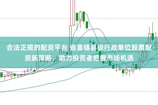 合法正规的配资平台 省直辖县级行政单位股票配资新策略，助力投资者把握市场机遇