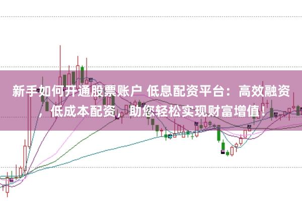 新手如何开通股票账户 低息配资平台：高效融资，低成本配资，助您轻松实现财富增值！