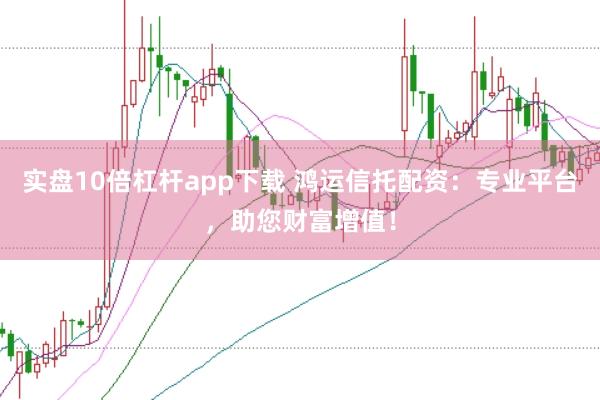 实盘10倍杠杆app下载 鸿运信托配资：专业平台，助您财富增值！