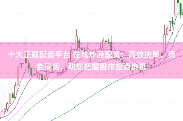 十大正规配资平台 在线炒股配资：高效决策，资金灵活，助您把握股市投资良机