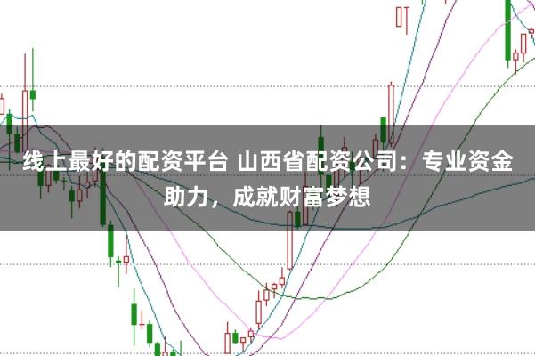 线上最好的配资平台 山西省配资公司：专业资金助力，成就财富梦想