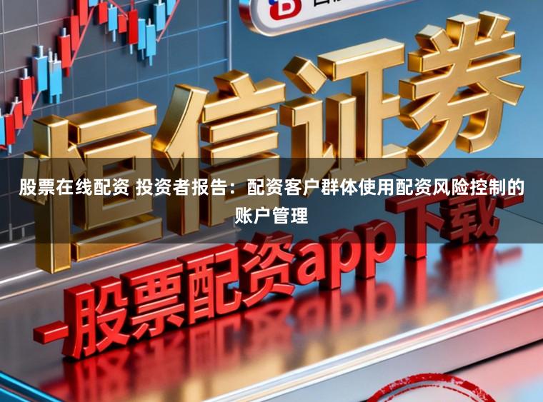 股票在线配资 投资者报告:配资客户群体使用配资风险控制的账户管理