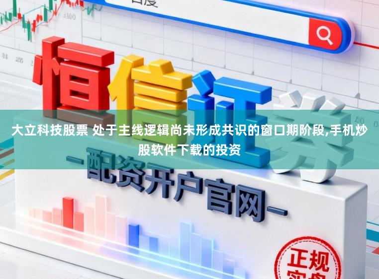 大立科技股票 处于主线逻辑尚未形成共识的窗口期阶段，手机炒股软件下载的投资