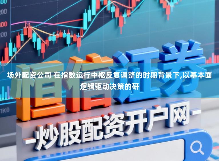 场外配资公司 在指数运行中枢反复调整的时期背景下，以基本面逻辑驱动决策的研