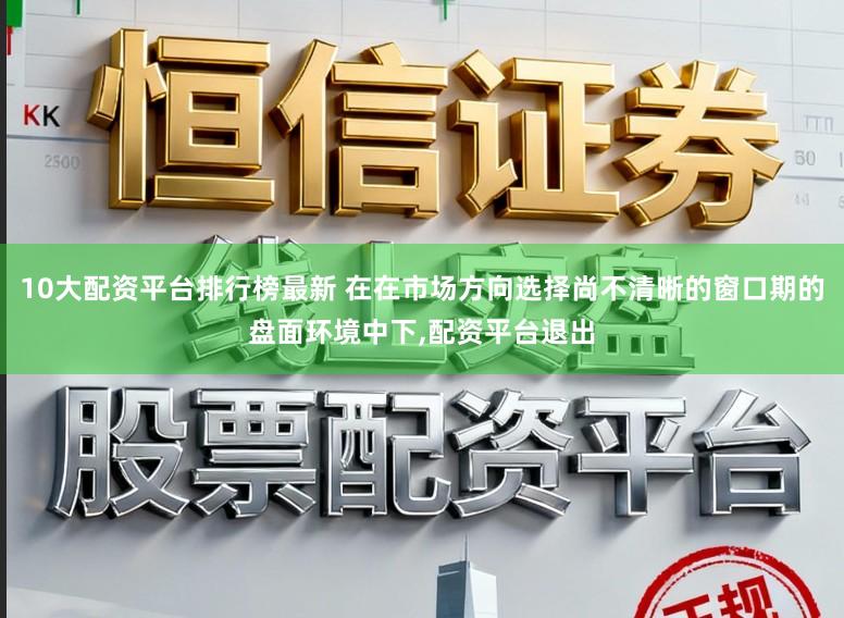 10大配资平台排行榜最新 在在市场方向选择尚不清晰的窗口期的盘面环境中下，配资平台退出