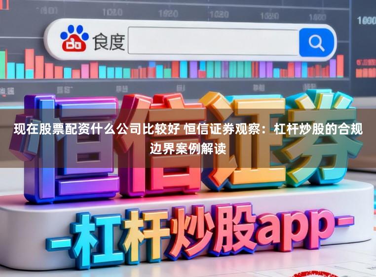 现在股票配资什么公司比较好 恒信证券观察:杠杆炒股的合规边界案例解读