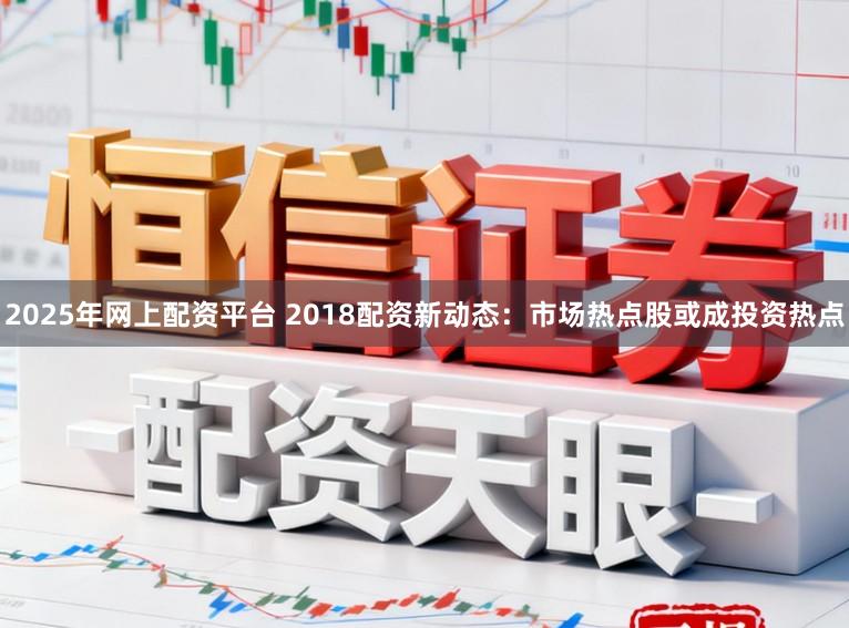 2025年网上配资平台 2018配资新动态：市场热点股或成投资热点