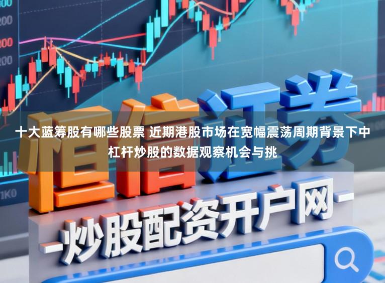 十大蓝筹股有哪些股票 近期港股市场在宽幅震荡周期背景下中杠杆炒股的数据观察机会与挑