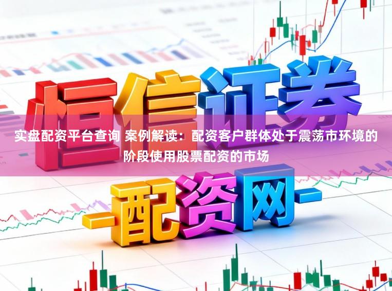 实盘配资平台查询 案例解读：配资客户群体处于震荡市环境的阶段使用股票配资的市场