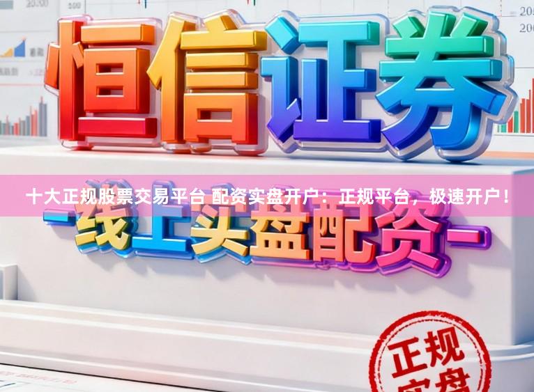 十大正规股票交易平台 配资实盘开户：正规平台，极速开户！